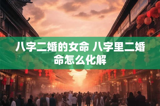 八字二婚的女命 八字里二婚命怎么化解