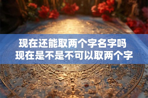现在还能取两个字名字吗 现在是不是不可以取两个字的名字