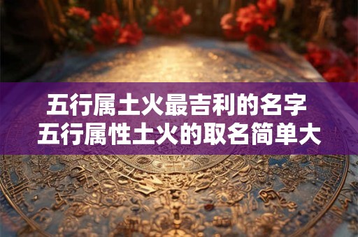 五行属土火最吉利的名字 五行属性土火的取名简单大方的