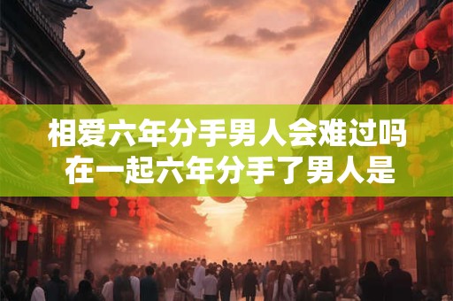 相爱六年分手男人会难过吗 在一起六年分手了男人是不是一点不会难过