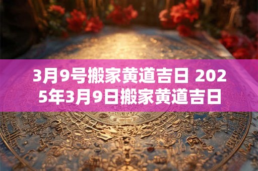 3月9号搬家黄道吉日 2025年3月9日搬家黄道吉日