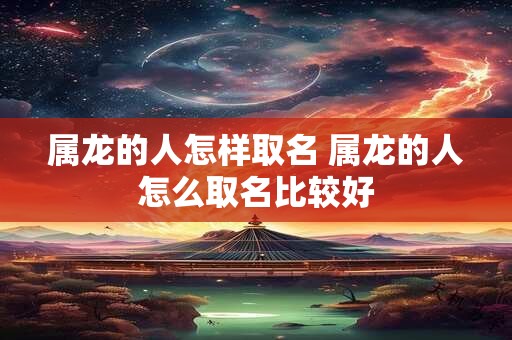 属龙的人怎样取名 属龙的人怎么取名比较好