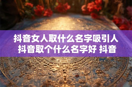 抖音女人取什么名字吸引人 抖音取个什么名字好 抖音吸引人的女名字