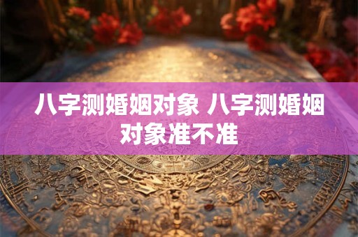 八字测婚姻对象 八字测婚姻对象准不准