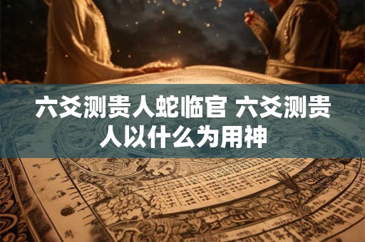 六爻测贵人蛇临官 六爻测贵人以什么为用神