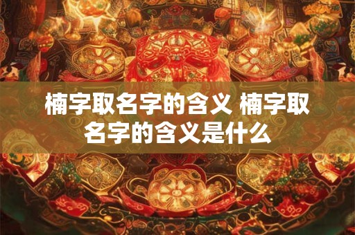 楠字取名字的含义 楠字取名字的含义是什么
