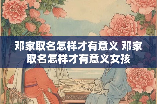 邓家取名怎样才有意义 邓家取名怎样才有意义女孩