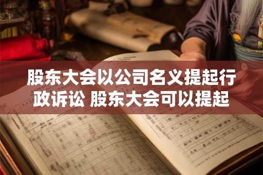 股东大会以公司名义提起行政诉讼 股东大会可以提起行政诉讼吗