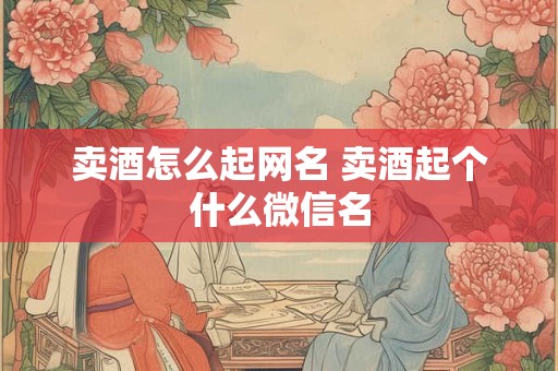 卖酒怎么起网名 卖酒起个什么微信名