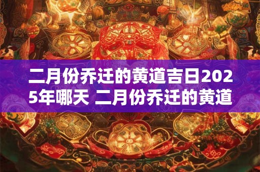 二月份乔迁的黄道吉日2025年哪天 二月份乔迁的黄道吉日2025年哪天搬家好