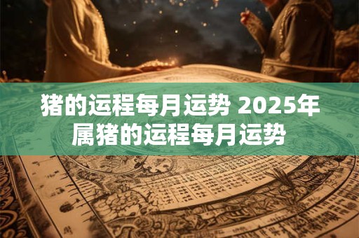猪的运程每月运势 2025年属猪的运程每月运势