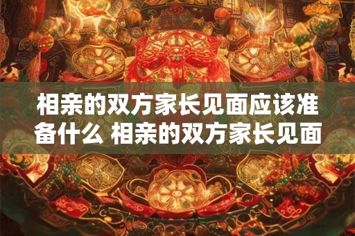 相亲的双方家长见面应该准备什么 相亲的双方家长见面应该准备什么礼品