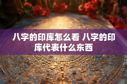 八字的印库怎么看 八字的印库代表什么东西