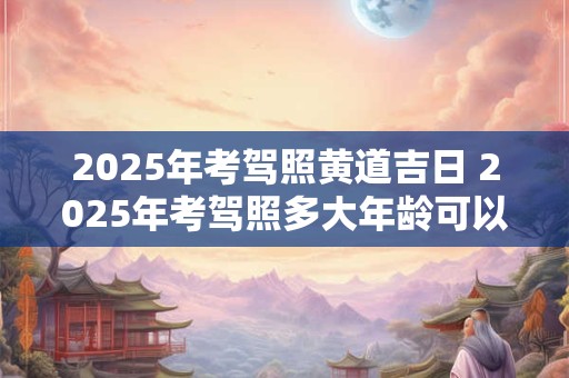 2025年考驾照黄道吉日 2025年考驾照多大年龄可以考