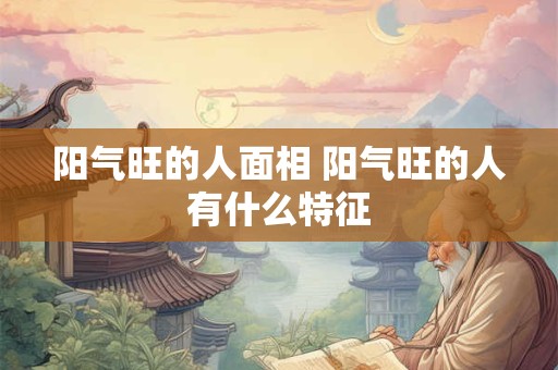 阳气旺的人面相 阳气旺的人有什么特征 阳气旺的人面相 阳气旺的人有什么特征