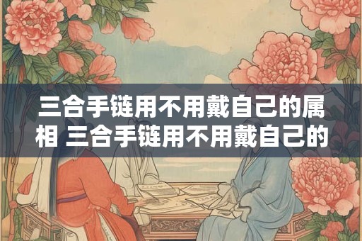 三合手链用不用戴自己的属相 三合手链用不用戴自己的属相吊坠