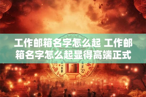 工作邮箱名字怎么起 工作邮箱名字怎么起显得高端正式