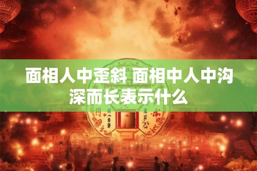 面相人中歪斜 面相中人中沟深而长表示什么