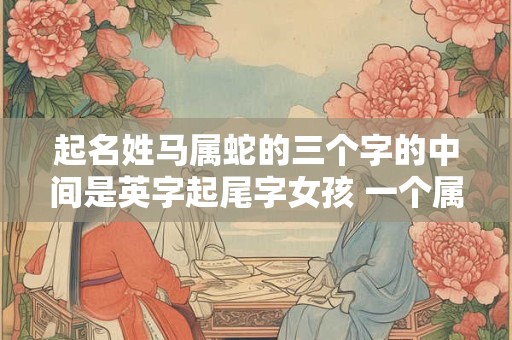 起名姓马属蛇的三个字的中间是英字起尾字女孩 一个属马一个属蛇要个属什么的孩子好