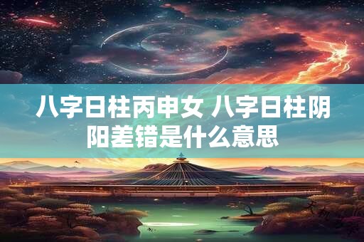 八字日柱丙申女 八字日柱阴阳差错是什么意思