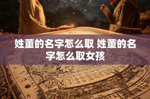 姓董的名字怎么取 姓董的名字怎么取女孩