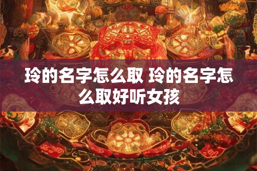 玲的名字怎么取 玲的名字怎么取好听女孩