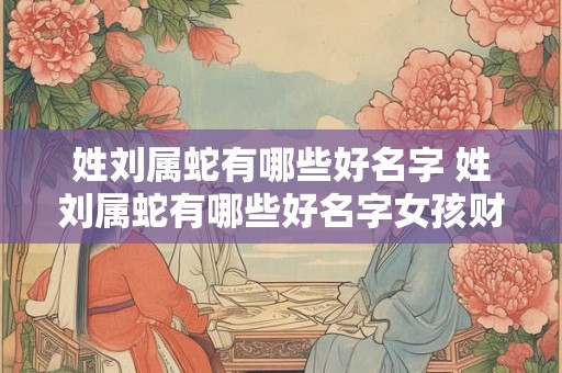姓刘属蛇有哪些好名字 姓刘属蛇有哪些好名字女孩财运