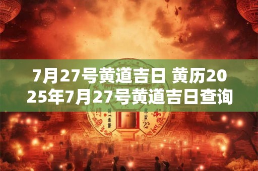7月27号黄道吉日 黄历2025年7月27号黄道吉日查询 7月27号黄道吉日 黄历2025年7月27号黄道吉日查询