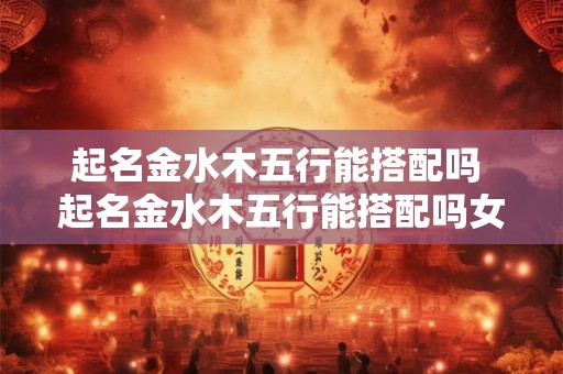 起名金水木五行能搭配吗 起名金水木五行能搭配吗女孩