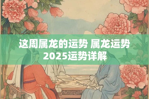 这周属龙的运势 属龙运势2025运势详解