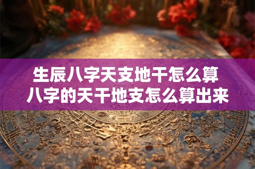 生辰八字天支地干怎么算 八字的天干地支怎么算出来的