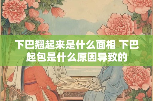 下巴翘起来是什么面相 下巴起包是什么原因导致的