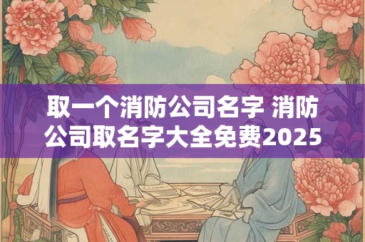 取一个消防公司名字 消防公司取名字大全免费2025