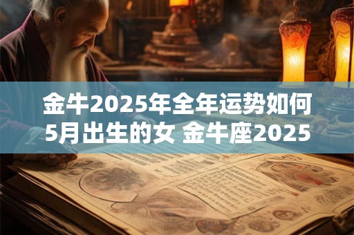 金牛2025年全年运势如何5月出生的女 金牛座2025年5月下旬运势