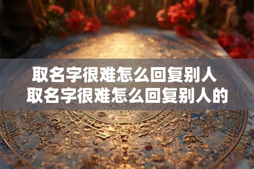 取名字很难怎么回复别人 取名字很难怎么回复别人的话