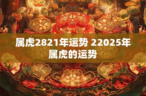 属虎2821年运势 22025年属虎的运势