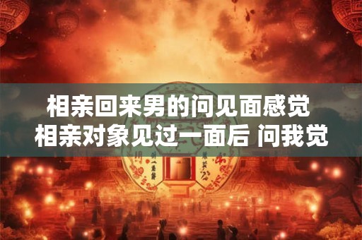 相亲回来男的问见面感觉 相亲对象见过一面后 问我觉得他怎么样