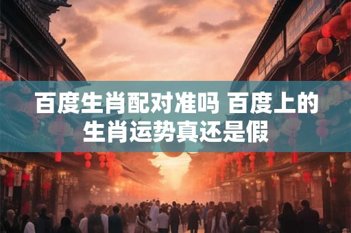 百度生肖配对准吗 百度上的生肖运势真还是假