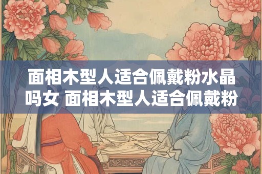 面相木型人适合佩戴粉水晶吗女 面相木型人适合佩戴粉水晶吗女人
