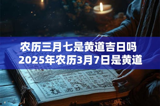 农历三月七是黄道吉日吗 2025年农历3月7日是黄道吉日吗