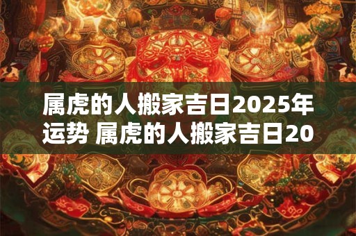 属虎的人搬家吉日2025年运势 属虎的人搬家吉日2025年运势怎么样