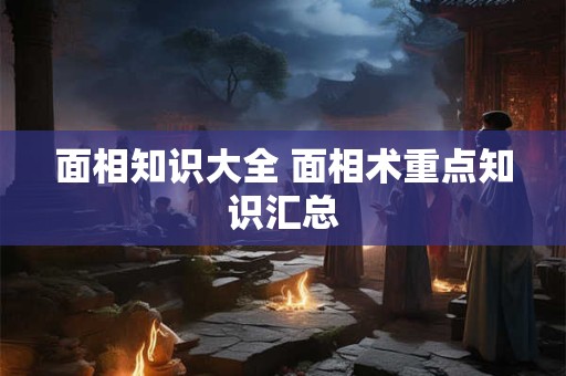 面相知识大全 面相术重点知识汇总