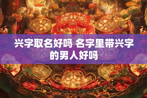 兴字取名好吗 名字里带兴字的男人好吗