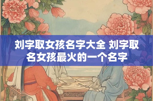 刘字取女孩名字大全 刘字取名女孩最火的一个名字
