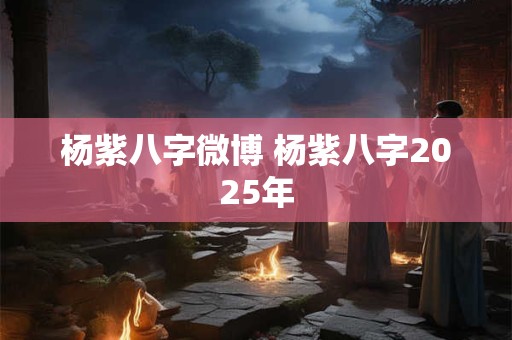 杨紫八字微博 杨紫八字2025年