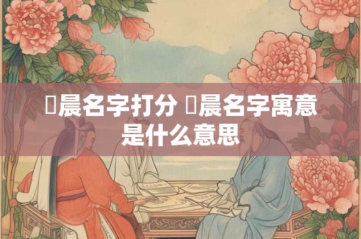 璟晨名字打分 璟晨名字寓意是什么意思