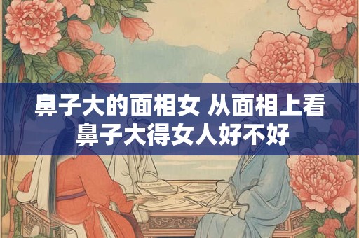 鼻子大的面相女 从面相上看 鼻子大得女人好不好