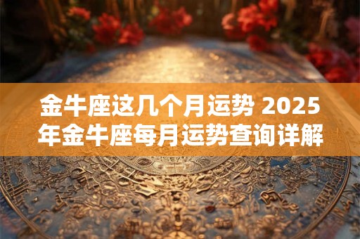 金牛座这几个月运势 2025年金牛座每月运势查询详解完整版