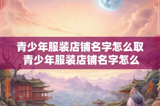 青少年服装店铺名字怎么取 青少年服装店铺名字怎么取好听