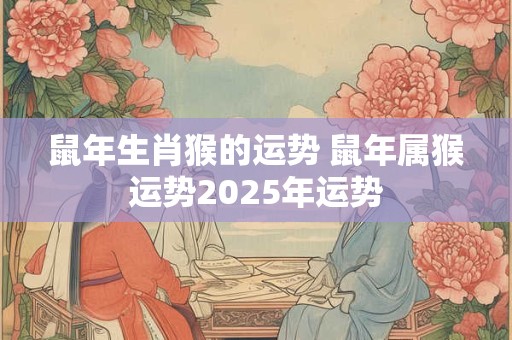 鼠年生肖猴的运势 鼠年属猴运势2025年运势